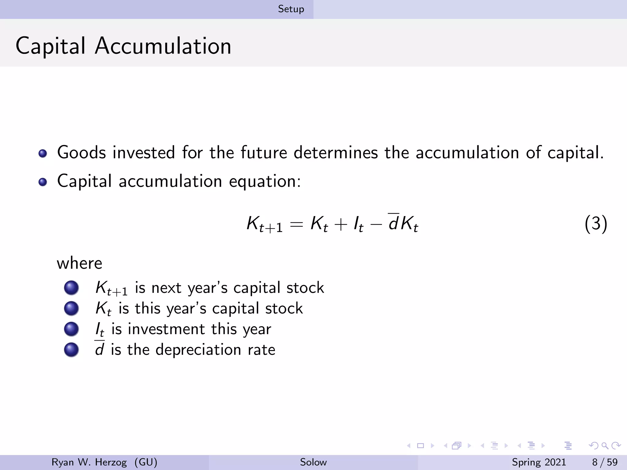 Setup
Capital Accumulation
Goods invested for the future determines the accumulation of capital.
Capital accumulation equation:
Kt+1 = Kt + It − dKt (3)
where
Kt+1 is next year’s capital stock
Kt is this year’s capital stock
It is investment this year
d is the depreciation rate
Ryan W. Herzog (GU) Solow Spring 2021 8 / 59
 