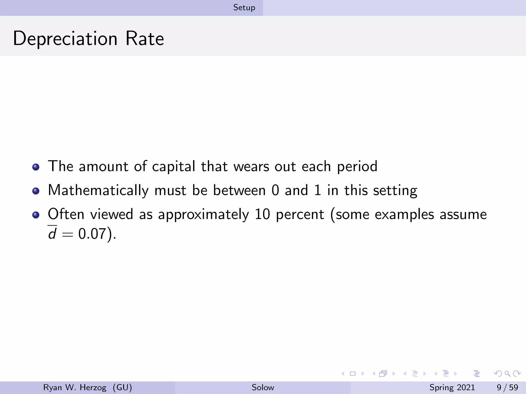 Setup
Depreciation Rate
The amount of capital that wears out each period
Mathematically must be between 0 and 1 in this setting
Often viewed as approximately 10 percent (some examples assume
d = 0.07).
Ryan W. Herzog (GU) Solow Spring 2021 9 / 59
 