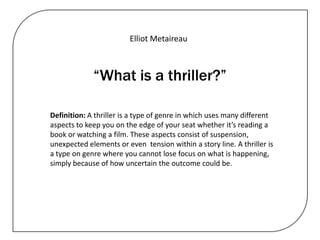 Elliot Metaireau



             “What is a thriller?”

Definition: A thriller is a type of genre in which uses many different
aspects to keep you on the edge of your seat whether it’s reading a
book or watching a film. These aspects consist of suspension,
unexpected elements or even tension within a story line. A thriller is
a type on genre where you cannot lose focus on what is happening,
simply because of how uncertain the outcome could be.
 