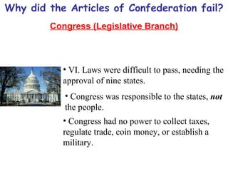 Why did the Articles of Confederation fail? Congress (Legislative Branch) VI. Laws were difficult to pass, needing the approval of nine states. Congress was responsible to the states,  not  the people. Congress had no power to collect taxes, regulate trade, coin money, or establish a military. 