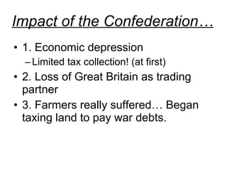 Impact of the Confederation… 1. Economic depression Limited tax collection! (at first) 2. Loss of Great Britain as trading partner 3. Farmers really suffered… Began taxing land to pay war debts.  