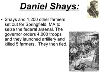 Daniel Shays: Shays and 1,200 other farmers set out for Springfield, MA to seize the federal arsenal. The governor orders 4,000 troops and they launched artillery and killed 5 farmers.  They then fled.  