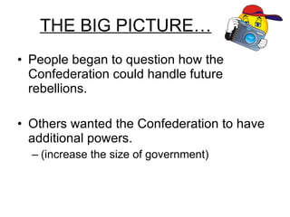 THE BIG PICTURE… People began to question how the Confederation could handle future rebellions. Others wanted the Confederation to have additional powers.  (increase the size of government) 