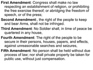 First Amendment : Congress shall make no law respecting an establishment of religion, or prohibiting the free exercise thereof; or abridging the freedom of speech, or of the press; Second Amendment :, the right of the people to keep and bear Arms, shall not be infringed.  Third Amendment : No Soldier shall, in time of peace be quartered in any house,  Fourth Amendment : The right of the people to be secure in their persons, houses, papers, and effects, against unreasonable searches and seizures,  Fifth Amendment : No person shall be held without due process of law; nor shall private property be taken for public use, without just compensation.  