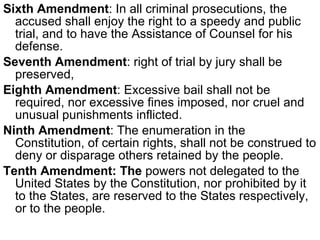 Sixth Amendment : In all criminal prosecutions, the accused shall enjoy the right to a speedy and public trial, and to have the Assistance of Counsel for his defense.  Seventh Amendment : right of trial by jury shall be preserved,  Eighth Amendment : Excessive bail shall not be required, nor excessive fines imposed, nor cruel and unusual punishments inflicted.  Ninth Amendment : The enumeration in the Constitution, of certain rights, shall not be construed to deny or disparage others retained by the people.  Tenth Amendment: The  powers not delegated to the United States by the Constitution, nor prohibited by it to the States, are reserved to the States respectively, or to the people.  