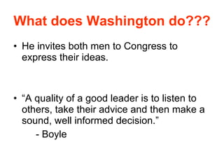 What does Washington do??? He invites both men to Congress to express their ideas. “A quality of a good leader is to listen to others, take their advice and then make a sound, well informed decision.” - Boyle 