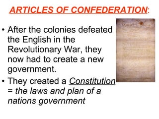 ARTICLES OF CONFEDERATION : After the colonies defeated the English in the Revolutionary War, they now had to create a new government. They created a  Constitution  =  the laws and plan of a nations government 
