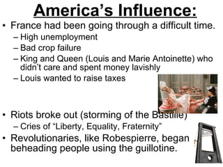 America’s Influence: France had been going through a difficult time. High unemployment Bad crop failure King and Queen (Louis and Marie Antoinette) who didn’t care and spent money lavishly Louis wanted to raise taxes Riots broke out (storming of the Bastille) Cries of “Liberty, Equality, Fraternity” Revolutionaries, like Robespierre, began beheading people using the guillotine. 