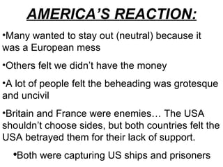 AMERICA’S REACTION: Many wanted to stay out (neutral) because it was a European mess Others felt we didn’t have the money A lot of people felt the beheading was grotesque and uncivil Britain and France were enemies… The USA shouldn’t choose sides, but both countries felt the USA betrayed them for their lack of support.  Both were capturing US ships and prisoners  