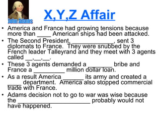 X,Y,Z Affair America and France had growing tensions because more than ____ American ships had been attacked. The Second President, ____________, sent 3 diplomats to France.  They were snubbed by the French leader Talleyrand and they meet with 3 agents called __,__,__. These 3 agents demanded a _______ bribe and France a _________ million dollar loan. As a result America ______ its army and created a ____ department.  America also stopped commercial trade with France. Adams decision not to go to war was wise because the _____________________ probably would not have happened.  John Adams 