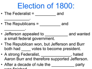 Election of 1800: The Federalist = _________ and ___________. The Republicans = _________ and _________. Jefferson appealed to __________ and wanted a small federal government. The Republican won, but Jefferson and Burr both had ____ votes to become president. A strong Federalist, _____________, hated Aaron Burr and therefore supported Jefferson. After a decade of rule the __________ party was finished.  