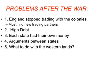 PROBLEMS AFTER THE WAR: 1. England stopped trading with the colonies Must find new trading partners 2.  High Debt 3. Each state had their own money 4. Arguments between states 5. What to do with the western lands? 