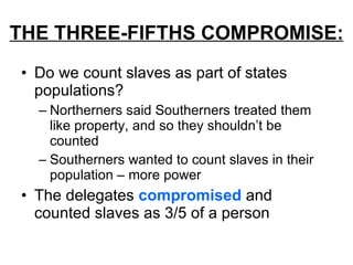 THE THREE-FIFTHS COMPROMISE: Do we count slaves as part of states populations? Northerners said Southerners treated them like property, and so they shouldn’t be counted Southerners wanted to count slaves in their population – more power The delegates  compromised  and counted slaves as 3/5 of a person 