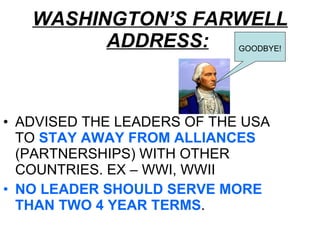 WASHINGTON’S FARWELL ADDRESS:   ADVISED THE LEADERS OF THE USA TO  STAY AWAY FROM ALLIANCES  (PARTNERSHIPS) WITH OTHER COUNTRIES. EX – WWI, WWII NO LEADER SHOULD SERVE MORE THAN TWO 4 YEAR TERMS .  GOODBYE! 