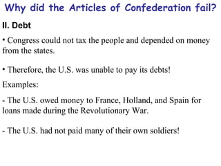 Why did the Articles of Confederation fail? II. Debt Congress could not tax the people and depended on money from the states. Therefore, the U.S. was unable to pay its debts! Examples: - The U.S. owed money to France, Holland, and Spain for loans made during the Revolutionary War. - The U.S. had not paid many of their own soldiers! 
