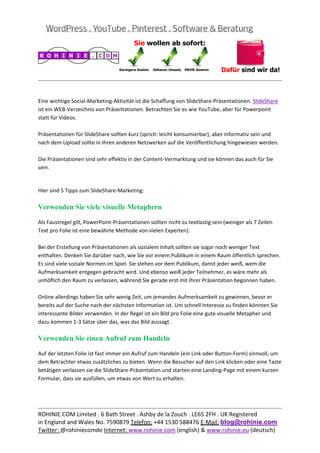  
                                                                                                          
 

Eine wichtige Social‐Marketing‐Aktivität ist die Schaffung von SlideShare‐Präsentationen. SlideShare 
ist ein WEB‐Verzeichnis von Präsentationen. Betrachten Sie es wie YouTube, aber für Powerpoint 
statt für Videos. 
 
Präsentationen für SlideShare sollten kurz (sprich: leicht konsumierbar), aber informativ sein und 
nach dem Upload sollte in Ihren anderen Netzwerken auf die Veröffentlichung hingewiesen werden. 
 
Die Präsentationen sind sehr effektiv in der Content‐Vermarktung und sie können das auch für Sie 
sein. 
 

Hier sind 5 Tipps zum SlideShare‐Marketing: 

Verwenden Sie viele visuelle Metaphern

Als Faustregel gilt, PowerPoint‐Präsentationen sollten nicht zu textlastig sein (weniger als 7 Zeilen 
Text pro Folie ist eine bewährte Methode von vielen Experten). 
 
Bei der Erstellung von Präsentationen als sozialem Inhalt sollten sie sogar noch weniger Text 
enthalten. Denken Sie darüber nach, wie Sie vor einem Publikum in einem Raum öffentlich sprechen. 
Es sind viele soziale Normen im Spiel. Sie stehen vor dem Publikum, damit jeder weiß, wem die 
Aufmerksamkeit entgegen gebracht wird. Und ebenso weiß jeder Teilnehmer, es wäre mehr als 
unhöflich den Raum zu verlassen, während Sie gerade erst mit Ihrer Präsentation begonnen haben. 
 
Online allerdings haben Sie sehr wenig Zeit, um jemandes Aufmerksamkeit zu gewinnen, bevor er 
bereits auf der Suche nach der nächsten Information ist. Um schnell Interesse zu finden könnten Sie 
interessante Bilder verwenden. In der Regel ist ein Bild pro Folie eine gute visuelle Metapher und 
dazu kommen 1‐3 Sätze über das, was das Bild aussagt. 

Verwenden Sie einen Aufruf zum Handeln

Auf der letzten Folie ist fast immer ein Aufruf zum Handeln (ein Link oder Button‐Form) sinnvoll, um 
dem Betrachter etwas zusätzliches zu bieten. Wenn die Besucher auf den Link klicken oder eine Taste 
betätigen verlassen sie die SlideShare‐Präsentation und starten eine Landing‐Page mit einem kurzen 
Formular, dass sie ausfüllen, um etwas von Wert zu erhalten. 
 
 

                                                                                                          
ROHINIE.COM Limited . 6 Bath Street . Ashby de la Zouch . LE65 2FH . UK Registered 
in England and Wales No. 7590879 Telefon: +44 1530 588476 E‐Mail: blog@rohinie.com 
Twitter: @rohiniecomde Internet: www.rohinie.com (english) & www.rohinie.eu (deutsch)  
 