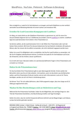  
                                                                                                           
 

Dies ermöglicht es, Leads für Ihr Vertriebsteam zu erzeugen und macht SlideShare zu einer wirklich 
wertvollen Social‐Marketing‐Aktivität mit einem starken und messbaren ROI. 

Erstellen Sie Lead-Generation-Kampagnen mit LeadShare

Ein Weg, um Leads direkt aus der SlideShare‐Präsentation zu generieren ist, sich für einen Pro‐
Account (Pakete beginnen bei nur $ 19/Monat) anzumelden und mit LeadShare zu starten. LeadShare 
legt eine Lead‐Generation‐Form direkt in Ihrer Präsentation an. 
 
Sie können wählen, ob die Lead‐Generation‐Form in der Mitte Ihrer Präsentation oder nach der 
letzten Folie erscheint. Mit Ihrem Pro‐Account bekommen Sie laut Statistik mindestens 30 Leads pro 
Monat, aber Sie müssen die Grundform verwenden, die nicht individuell angepasst werden kann. 
 
Daher ist es auch Pro‐Mitgliedern sehr zu empfehlen, die Pay‐Per‐Lead‐Funktion zu verwenden, mit 
der Sie Ihr Angebot individualisieren können. So können Sie Leads für Ihr Vertriebsteam auf Grund 
der Antworten, die Sie erhalten, besser qualifizieren. 
 
Es ist nicht sehr teuer. Benutzer stellen z.B. zwei benutzerdefinierte Fragen in Ihrer Präsentation und 
es kostet nur $ 5/Lead. 

Halten Sie die Präsentationen kurz

Für das Kurzhalten Ihrer Präsentationen gibt es zwei überzeugende Gründe. Erstens wollen die 
Betrachter sehen was Sie am Ende anbieten. Und zweitens, wenn sie das bieten was die Betrachter 
wollen, weil Ihre Präsentation Eindruck machte und sie mehr Informationen rund um Ihr Thema 
benötigen, werden sie sich mit Ihnen in Verbindung setzen. 
 
Sie können "kurz" für sich selbst definieren, aber Erfahrungswerte zeigen, dass eine Länge von 8‐15 
Slides gut angenommen wird. 

Machen Sie Ihre Beschreibungen reich an Stichwörtern und Tags

Während Sie Ihre Präsentation hochladen, haben Sie die Möglichkeit, drei wichtige Dinge tun: den 
Titel der Präsentation bearbeiten, eine Beschreibung erstellen und Tags hinzufügen. 
 
Stellen Sie sicher, dass Sie reichlich Keywords definieren (ähnlich wie bei Blogeinträgen und Videos), 
so dass Sie leichter gefunden werden! 

                                                                                                           
ROHINIE.COM Limited . 6 Bath Street . Ashby de la Zouch . LE65 2FH . UK Registered 
in England and Wales No. 7590879 Telefon: +44 1530 588476 E‐Mail: blog@rohinie.com 
Twitter: @rohiniecomde Internet: www.rohinie.com (english) & www.rohinie.eu (deutsch)  
 