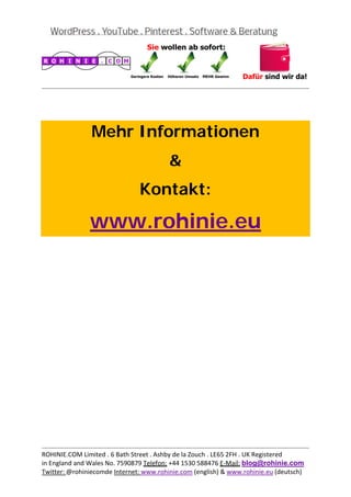  
                                                                                           
 

 


                Mehr Informationen
                                         &
                                Kontakt:

               www.rohinie.eu
 




                                                                                           
ROHINIE.COM Limited . 6 Bath Street . Ashby de la Zouch . LE65 2FH . UK Registered 
in England and Wales No. 7590879 Telefon: +44 1530 588476 E‐Mail: blog@rohinie.com 
Twitter: @rohiniecomde Internet: www.rohinie.com (english) & www.rohinie.eu (deutsch)  
 