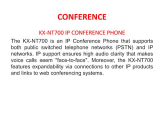 CONFERENCE
KX-NT700 IP CONFERENCE PHONE
The KX-NT700 is an IP Conference Phone that supports
both public switched telephone networks (PSTN) and IP
networks. IP support ensures high audio clarity that makes
voice calls seem "face-to-face". Moreover, the KX-NT700
features expandability via connections to other IP products
and links to web conferencing systems.
 