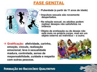 FASE GENITAL
• Puberdade (a partir de 11 anos de idade)
• Impulsos sexuais são novamente
despertados.
• Na relação sexual, os adultos podem
realizar desejos não satisfeitos na
infância
• Objeto de erotização ou de desejo não
está mais no próprio corpo, mas em um
objeto externo ao indivíduo – o outro.

 Gratificação: afetividade, carinho,
emoção, vínculo, realização
emocional; leva à sexualidade
madura, controlada, senso de
responsabilidade, cuidado e respeito
com outras pessoas.

 