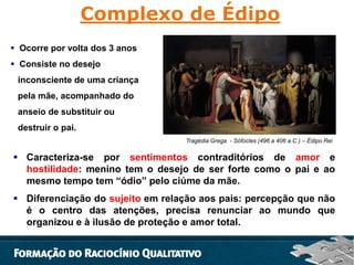 Complexo de Édipo
 Ocorre por volta dos 3 anos
 Consiste no desejo
inconsciente de uma criança
pela mãe, acompanhado do
anseio de substituir ou
destruir o pai.
Tragédia Grega - Sófocles (496 a 406 a.C ) – Édipo Rei

 Caracteriza-se por sentimentos contraditórios de amor e
hostilidade: menino tem o desejo de ser forte como o pai e ao
mesmo tempo tem “ódio” pelo ciúme da mãe.
 Diferenciação do sujeito em relação aos pais: percepção que não
é o centro das atenções, precisa renunciar ao mundo que
organizou e à ilusão de proteção e amor total.

 