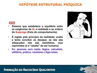 HIPÓTESE ESTRUTURAL PSÍQUICA

EGO
•

Sistema que estabelece o equilíbrio entre
as exigências do Id, a realidade e as ordens
do Superego (freio do comportamento).

•

É regido pelo princípio da realidade; avalia
e tenta conciliar os desejos; se não são
adequados não são satisfeitos, mas
reprimidos (é o “adulto” do ser humano)
Ex: pessoas com razão, lógica, calculista,
utilitário, prático, cauteloso ( Ego-istas).

•

 