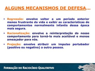 ALGUNS MECANISMOS DE DEFESA...
 Regressão: envolve voltar a um período anterior
menos frustrante da vida e exibir as características de
comportamentos normalmente infantis dessa época
mais segura.
 Racionalização: envolve a reinterpretação do nosso
comportamento para torná-lo mais aceitável e menos
ameaçador para nós.
 Projeção: envolve atribuir um impulso pertubador
(positivo ou negativo) a outra pessoa.

 