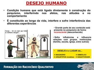 DESEJO HUMANO
• Condição humana que está ligada diretamente à construção do
psiquismo, interferindo nos afetos, nas atitudes e no
comportamento
• É constituído ao longo da vida, interfere e sofre interferência das
diferentes experiências
• Grande parte de seu conteúdo está
presente no psiquismo de forma
inconsciente (desconhecido)
• Sofre
influências
e
influencia
relações com grupos, instituições
(família, escola, igreja, entre outros)

•

DESEJO é o LUGAR do...

 IMAGINÁRIO
 SIMBÓLICO
 ARQUÉTIPOS (modelos)  SUBJETIVIDADE

 