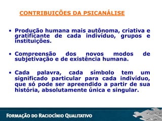 CONTRIBUIÇÕES DA PSICANÁLISE
• Produção humana mais autônoma, criativa e
gratificante de cada indivíduo, grupos e
instituições.
• Compreensão
dos
novos
modos
subjetivação e de existência humana.

de

• Cada palavra, cada símbolo tem um
significado particular para cada indivíduo,
que só pode ser apreendido a partir de sua
história, absolutamente única e singular.

 
