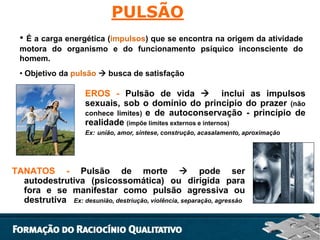 PULSÃO
• É a carga energética (impulsos) que se encontra na origem da atividade
motora do organismo e do funcionamento psíquico inconsciente do
homem.
• Objetivo da pulsão  busca de satisfação

EROS - Pulsão de vida  inclui as impulsos
sexuais, sob o domínio do princípio do prazer (não
conhece limites) e de autoconservação - princípio de
realidade (impõe limites externos e internos)
Ex: união, amor, síntese, construção, acasalamento, aproximação

TANATOS - Pulsão de morte  pode ser
autodestrutiva (psicossomática) ou dirigida para
fora e se manifestar como pulsão agressiva ou
destrutiva Ex: desunião, destriução, violência, separação, agressão

 