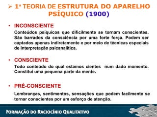  1ᵃ TEORIA DE ESTRUTURA DO APARELHO
PSÍQUICO (1900)
• INCONSCIENTE
Conteúdos psíquicos que dificilmente se tornam conscientes.
São barrados da consciência por uma forte força. Podem ser
captados apenas indiretamente e por meio de técnicas especiais
de interpretação psicanalítica.

• CONSCIENTE
Todo conteúdo do qual estamos cientes num dado momento.
Constitui uma pequena parte da mente.

• PRÉ-CONSCIENTE
Lembranças, sentimentos, sensações que podem facilmente se
tornar conscientes por um esforço de atenção.

 
