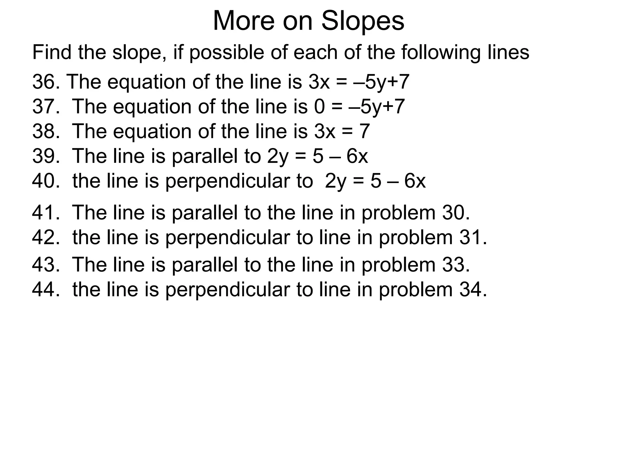 36. The equation of the line is 3x = –5y+7
37. The equation of the line is 0 = –5y+7
38. The equation of the line is 3x = 7
39. The line is parallel to 2y = 5 – 6x
40. the line is perpendicular to 2y = 5 – 6x
41. The line is parallel to the line in problem 30.
42. the line is perpendicular to line in problem 31.
43. The line is parallel to the line in problem 33.
44. the line is perpendicular to line in problem 34.
More on Slopes
Find the slope, if possible of each of the following lines
 