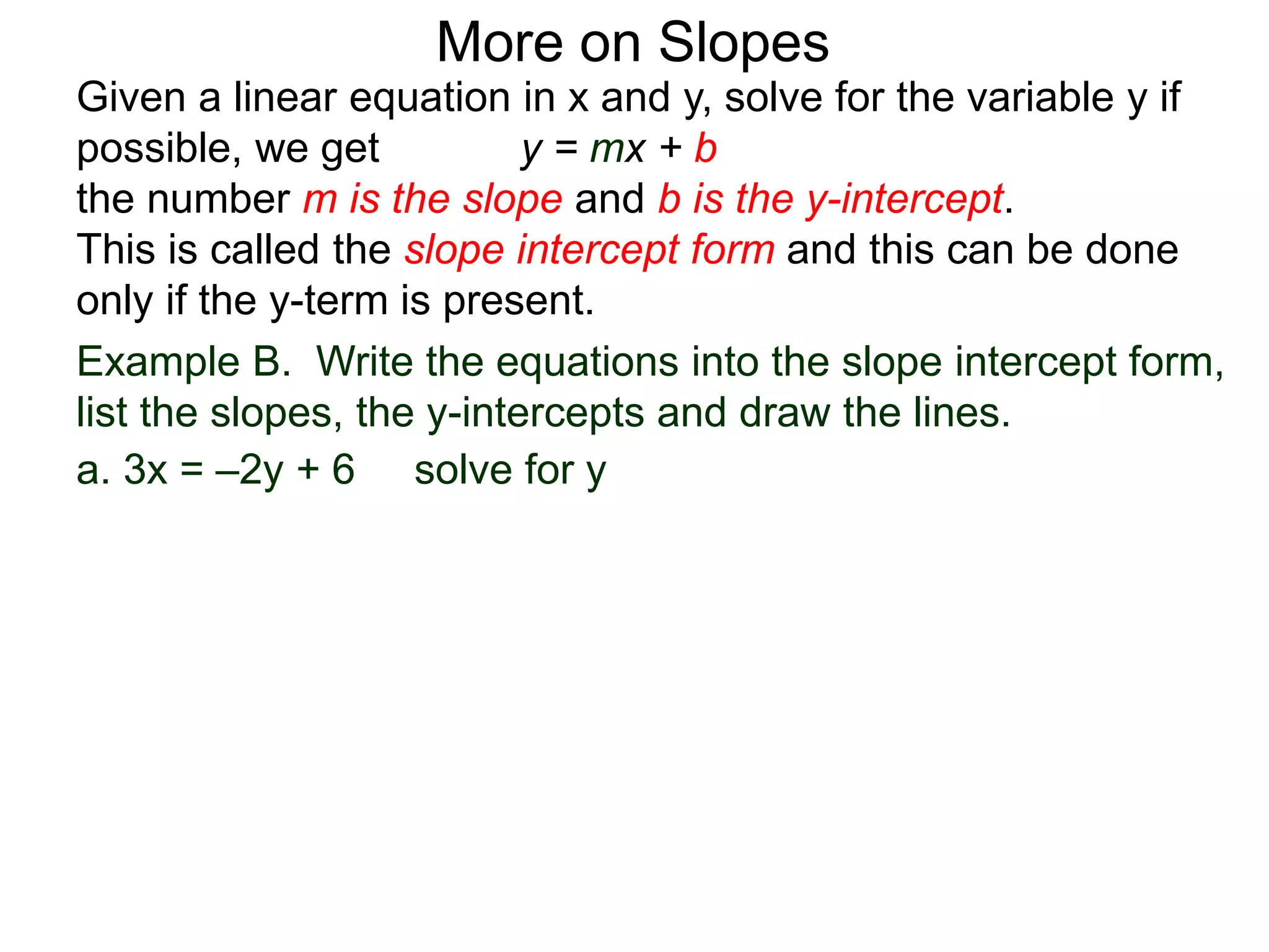 Given a linear equation in x and y, solve for the variable y if
possible, we get y = mx + b
the number m is the slope and b is the y-intercept.
This is called the slope intercept form and this can be done
only if the y-term is present.
More on Slopes
a. 3x = –2y + 6 solve for y
Example B. Write the equations into the slope intercept form,
list the slopes, the y-intercepts and draw the lines.
 