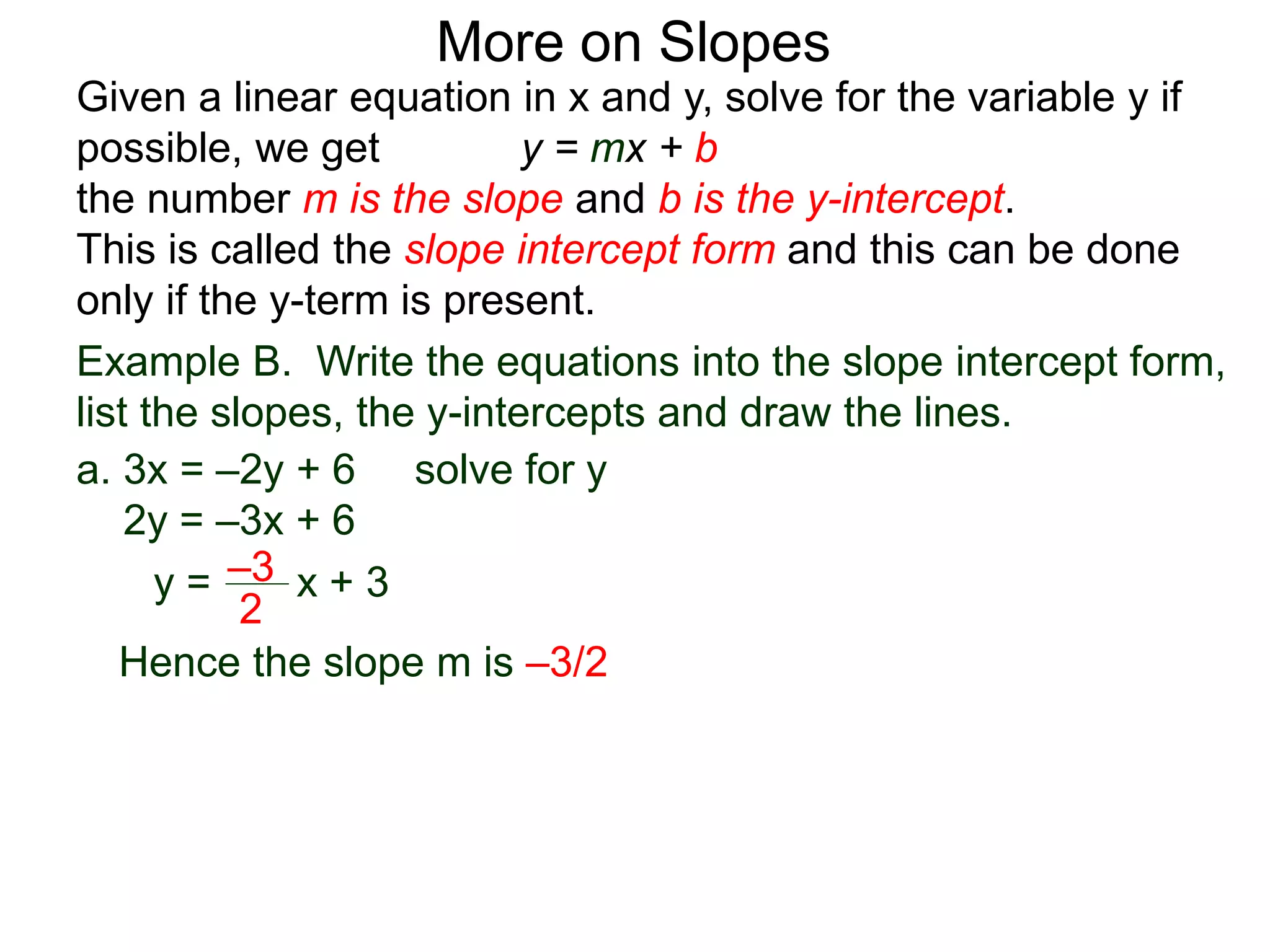 Given a linear equation in x and y, solve for the variable y if
possible, we get y = mx + b
the number m is the slope and b is the y-intercept.
This is called the slope intercept form and this can be done
only if the y-term is present.
More on Slopes
a. 3x = –2y + 6 solve for y
2y = –3x + 6
y =
2
–3 x + 3
Hence the slope m is –3/2
Example B. Write the equations into the slope intercept form,
list the slopes, the y-intercepts and draw the lines.
 
