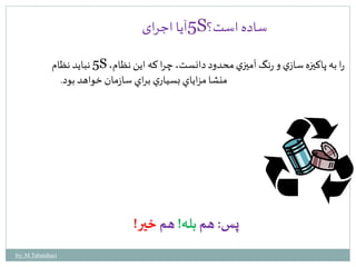 5آیا اجرای S؟ ساده است 
5 نبايد نظام S ، را به پاكيزه سازي و رنگ آميزي محدود دانست، چرا كه اين نظام 
منشا مزاياي بسياري براي سازمان خواهد بود. 
پس: هم بله! هم خير! 
by: M.Tabatabaei 
 