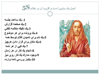 5S اصل:يك بهترين است و كاربرد آن در نظام 
-1 يك ساعت جلسه 
-2 يك صفحه گزارش 
-3 يك دقيقه مكالمه تلفني 
-4 يك پرونده براي هر موضوع 
-5 يك نام براي ناميدن اقلام توسط همه 
-6 يك مكان براي قرار دادن هرچيز 
-7 يك كپي از هر نامه 
-8 انجام يك كار در هر زمان 
-9 وجود مدارك يك كار روي ميز 
-10 يكبار بررسي نامه وارده 
 