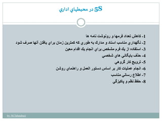 5 در محيطهاي اداري S 
-1 كاهش تعداد فرمها و رونوشت نامه ها 
-2 نگهداري مناسب اسناد و مدارك به طوري كه كمترين زمان براي يافتن آنها صرف شود 
-3 استفاده از يك فرم مشخصبراي انجام يك اقدام معين 
-4 حذف بايگاني هاي شخصي 
-5 ترويج كار گروهي 
-6 انجام عمليات كار بر اساس دستور العمل و راهنماي روشن 
-7 اطلاع رساني مناسب 
-8 حفظ نظم و پاكيزگي 
by: M.Tabatabaei 
 