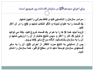5 در سازمان اقدامات زير ضروري است: S براي اجراي سيستم 
سراسر سازمان را شناسايي كنيد و نقاط بحراني را تعيين نماييد. 
5 را در آن آغاز S يك قسمت را به عنوان نمونه و الگو انتخاب نماييد و 
كنيد. 
ها را با هم در يك قسمت شروع كنيد، بلكه مي توانيد S لزوم ا نبايد همه 
كار را آغاز و سپس نتايج حاصل از آن را ارزيابي نماييد و ،S از اولين 
ها برويد. S آن را به سازمان بشناسانيد، آنگاه سراغ ساير 
5، آن را به ساير S پس از دستيابي به نتايج مورد انتظار از اجراي 
قسمتهاي سازمان توسعه دهيد تا در سطح فراگير، همه سازمان را شامل 
شود. 
 