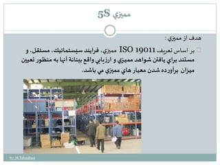 هدف از مميزي : 
مميزي، فرايند سيستماتيك، مستقل، و ISO بر اساس تعريف 19011 
مستند براي يافتن شواهد مميـزي و ارزيابي واقع بينانة آنها به منظـور تعيين 
ميـزان برآورده شدن معيار هاي مميزي مي باشد. 
by: M.Tabatabaei 
5S مميزي 
 
