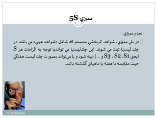 انجام مميزي : 
مي باشد در » شواهد عيني « در طي مميزي، شواهد اثربخش ي سيستم كه شامل 
S چك ليستها ثبت مي شوند. اين چكليستها مي تواندبا توجه به الزامات هر 
و ... ( تهيه شود و يا مي تواند بصورت چك ليست هفتگي S3 ، S2 ،S )يعني 1 
جهتمقايسه با هفته يا ماههاي گذشته باشد. 
by: M.Tabatabaei 
5S مميزي 
 