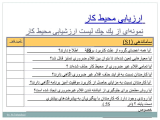 ارزيابي محيط كار 
نمون هاي از يك چك ليست ارزشيابي محيط كار 
بلي- خير )S ساماندهي ) 1 
آيا همه اعضاي گروه از علت كاربرد برنامة اطلاع دارند؟ 
آيا معيارهايي تعين شده اند تا بتوان بين اقلام ضروري تمايز قائل شد؟ 
آيا تمامي اقلام غير ضروري از محيط كار حذف شده اند ؟ 
آيا كارمندان نسبت به فرايند حذف اقلام غير ضروري آگاهي دارند؟ 
آيا كارمندان نسبت به مزاياي حاصل از كاربرد موفقيت آميز برنامه آگاهي دارند؟ 
آيا روش مطمئن براي جلوگيري از انباشته شدن اقلام غيرضروري ايجاد شده است؟ 
آيا روندي وجود دارد كه كارمندان با پيگير يآن به پيشرفتهاي بيشتري 
دست يابند ؟ (در 
خصوص 
by: M.Tabatabaei 
5S 
( 5S 
 