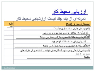by: M.Tabatabaei 
ارزيابي محيط كار 
نمون هاي از يك چك ليست ارزشيابي محيط كار 
)S استاندارد سازي ) 4 
آيا فرايندهاي جاري مستند سازي ميشوند؟ 
آيا همگان از حداكثر توان موجود بهره برداري مي 
كنآنياد؟كارمندان به اطلاعات مورد نيازشان دسترسي دارند؟ 
آيا روش براي خدمات اقلام كهنه وجود 
دا آ ريدا؟كارمندان فرايندهاي مربوط به خود را مي دانند؟ 
آيا سيستمي ارتباطي وجود دارد كه كارمندان بتوانند با استفاده از آن ،فرآيندهاي 
موجود را ارتقاء 
بخشند؟ 
بلي- 
خير 
 