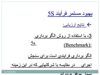 by: M.Tabatabaei 
5S بهبود مستمر فرآيند 
نتايج ارزيابي:  
-3 با استفاده از روش الگو برداري 
(Benchmark): 
5s 
الگو برداري فرايندي است براي سنجش 
اجراي در مقايسه با شركتهايي كه در اين زمينه 
بسيار موفق بوده اند. 
 