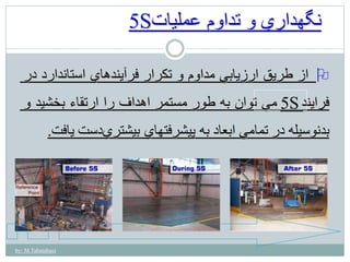 by: M.Tabatabaei 
5S نگهداري و تداوم عمليات 
از طريق ارزيابي مداوم و تكرار فرآيندهاي استاندارد در  
فرايند 5S 
مي توان به طور مستمر اهداف را ارتقاء بخشيد و 
بدنوسيله در تمامي ابعاد به پيشرفتهاي بيشتر يدست يافت. 
 