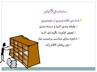 اولين S : ساماندهي 
شناسايی اقلام ضرو ري از غيرضرو ري  
طبقه بندى اشيا و دسته بندى  
تعيين اولويت نگهدارى اشيا  
ذخيره سازى مناسب برحسب نياز  
دور ريختن اقلام زائد  
by: M.Tabatabaei 
 