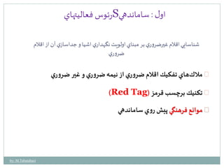 رئوس فعاليتهاي S اول : ساماندهي 
شناسايي اقلام غيرضروري بر مبناي اولويت نگهداري اشيا و جداسازي آن از اقلام 
ضروري 
ملاكهاي تفكيك اقلام ضروري از نيمه ضروري و غير ضروري 
)Red Tag( تكنيك برچسب قرمز 
موانع فرهنگي پيشروي ساماندهي 
by: M.Tabatabaei 
 