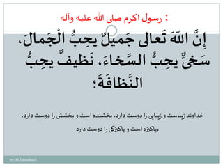 : َ 
رسول اکرم صلى الله علیه وآله 
ت 
عالى جَم 
هَ 
ْ 
إِنَّ اللّ يلٌ يحِ بُّ ال 
جَمالَ، 
َ 
حِبُّ السَّخاءَ، ن ي 
سَخىٌّ ي ظ 
ٌ 
فيحِبُّ 
َ 
ة 
؛ 
َ 
ظاف 
َّ 
الن 
خداوند زيباست و زيبايى را دوست دارد، بخشنده است و بخشش را دوست دارد، 
.پاکيزه است و پاکيزگى را دوست دارد 
by: M.Tabatabaei 
 