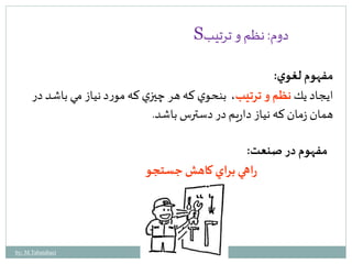 S دوم: نظم و ترتيب 
مفهوم لغوي : 
ايجاد يكنظم و ترتيب، بنحوي كه هر چيزي كه مورد نياز مي باشد در 
همان زمان كه نياز داريم در دسترس باشد. 
مفهوم در صنعت: 
راهي براي كاهش جستجو 
by: M.Tabatabaei 
 