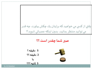 وقتي از كس ي مي خواهيد كه برايتان يك چكش بياورد، چه قدر 
مي توانيد منتظر بمانيد، بدون اينكه عصباني شويد؟! 
صبر شما چقدر است ؟؟ 
5 دقيقه ؟ 
2 دقيقه ؟؟ 
يا 
5 ثانيه ؟؟؟ 
by: M.Tabatabaei 
 