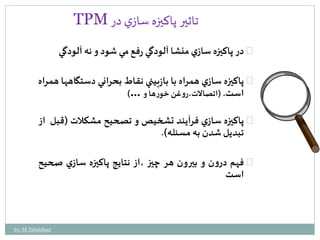 TPM تاثير پاكيزه سازي در 
در پاكيزه سازي منشا آلودگي رفع مي شود و نه آلودگي 
پاكيزه سازي همراه با بازبيني نقاطبحراني دستگاهها همراه 
است. )اتصالات،روغن خورها و …( 
پاكيزه سازي فرآيند تشخيصو تصحيح مشكلات )قبل از 
تبديلشدن به مسئله(. 
فهم درون و بيرون هر چيز ،از نتايج پاكيزه سازي صحيح 
است 
by: M.Tabatabaei 
 